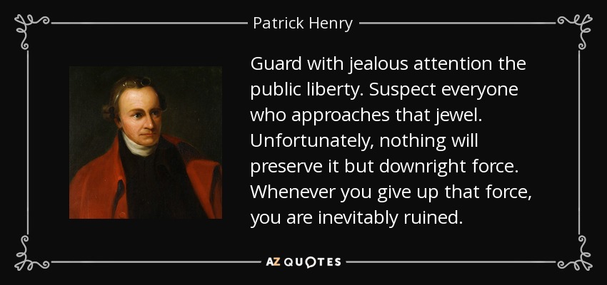 Guard with jealous attention the public liberty. Suspect everyone who approaches that jewel. Unfortunately, nothing will preserve it but downright force. Whenever you give up that force, you are inevitably ruined. - Patrick Henry