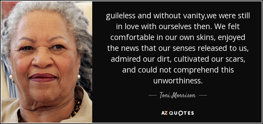 guileless and without vanity,we were still in love with ourselves then. We felt comfortable in our own skins, enjoyed the news that our senses released to us, admired our dirt, cultivated our scars, and could not comprehend this unworthiness. - Toni Morrison