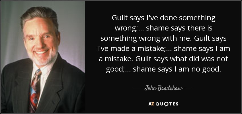Guilt says I've done something wrong; ... shame says there is something wrong with me. Guilt says I've made a mistake; ... shame says I am a mistake. Guilt says what did was not good; ... shame says I am no good. - John Bradshaw