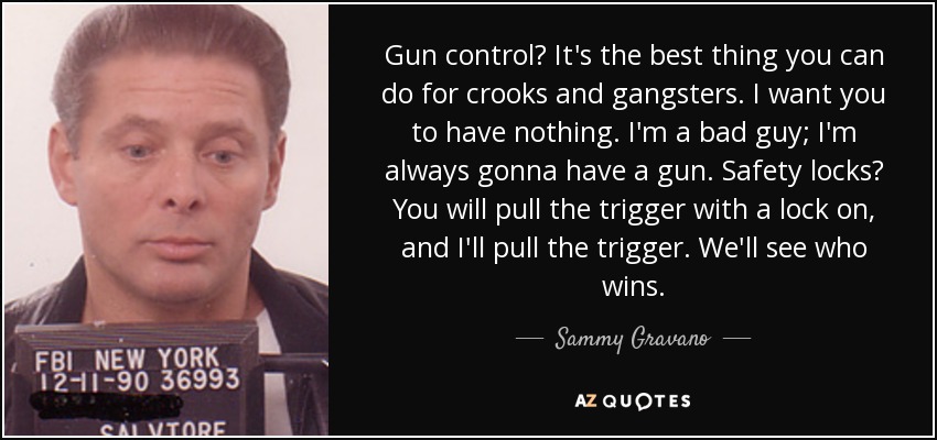Gun control? It's the best thing you can do for crooks and gangsters. I want you to have nothing. I'm a bad guy; I'm always gonna have a gun. Safety locks? You will pull the trigger with a lock on, and I'll pull the trigger. We'll see who wins. - Sammy Gravano