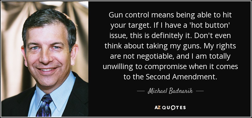 Gun control means being able to hit your target. If I have a 'hot button' issue, this is definitely it. Don't even think about taking my guns. My rights are not negotiable, and I am totally unwilling to compromise when it comes to the Second Amendment. - Michael Badnarik
