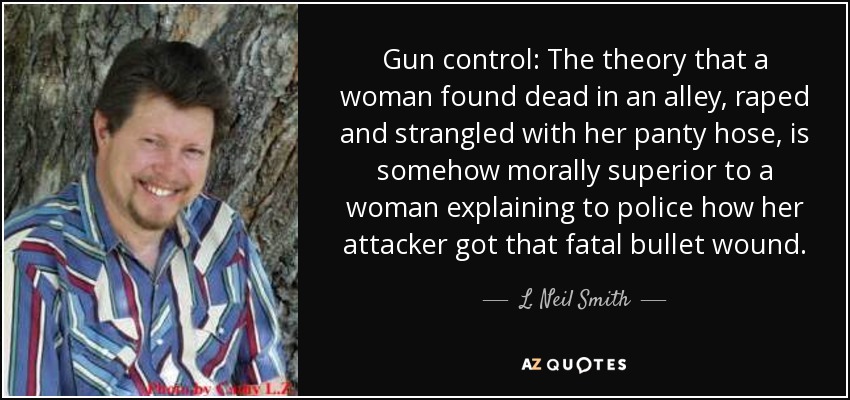 Gun control: The theory that a woman found dead in an alley, raped and strangled with her panty hose, is somehow morally superior to a woman explaining to police how her attacker got that fatal bullet wound. - L. Neil Smith