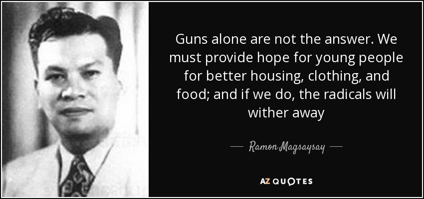 Guns alone are not the answer. We must provide hope for young people for better housing, clothing, and food; and if we do, the radicals will wither away - Ramon Magsaysay