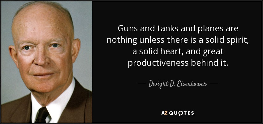 Guns and tanks and planes are nothing unless there is a solid spirit, a solid heart, and great productiveness behind it. - Dwight D. Eisenhower