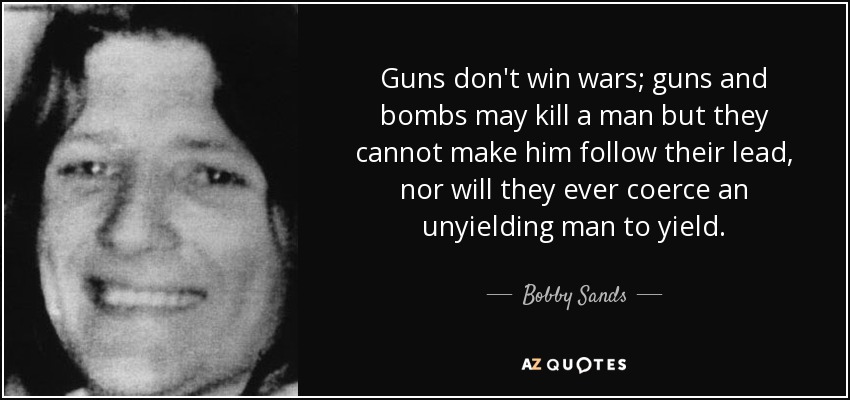 Guns don't win wars; guns and bombs may kill a man but they cannot make him follow their lead, nor will they ever coerce an unyielding man to yield. - Bobby Sands