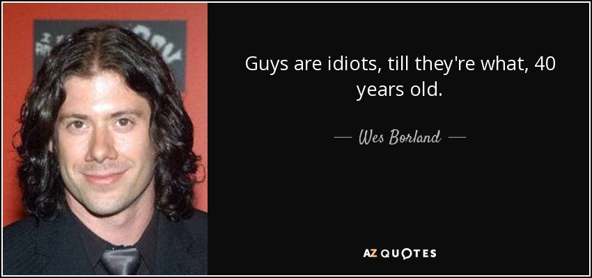 Guys are idiots, till they're what, 40 years old. - Wes Borland