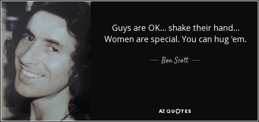 Guys are OK... shake their hand... Women are special. You can hug 'em. - Bon Scott