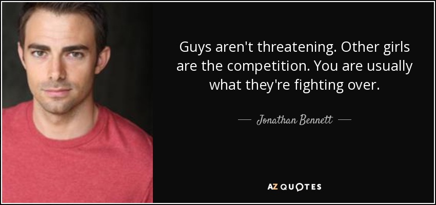 Guys aren't threatening. Other girls are the competition. You are usually what they're fighting over. - Jonathan Bennett
