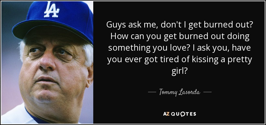 Guys ask me, don't I get burned out? How can you get burned out doing something you love? I ask you, have you ever got tired of kissing a pretty girl? - Tommy Lasorda