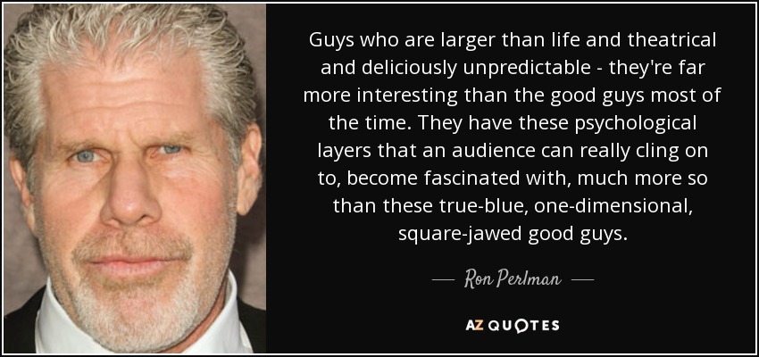 Guys who are larger than life and theatrical and deliciously unpredictable - they're far more interesting than the good guys most of the time. They have these psychological layers that an audience can really cling on to, become fascinated with, much more so than these true-blue, one-dimensional, square-jawed good guys. - Ron Perlman
