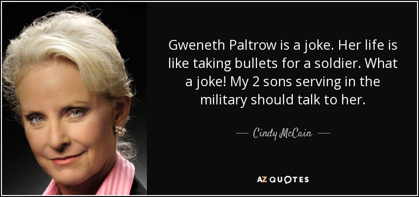 Gweneth Paltrow is a joke. Her life is like taking bullets for a soldier. What a joke! My 2 sons serving in the military should talk to her. - Cindy McCain