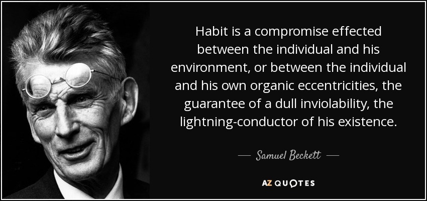 Habit is a compromise effected between the individual and his environment, or between the individual and his own organic eccentricities, the guarantee of a dull inviolability, the lightning-conductor of his existence. - Samuel Beckett