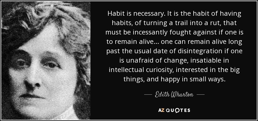 Habit is necessary. It is the habit of having habits, of turning a trail into a rut, that must be incessantly fought against if one is to remain alive ... one can remain alive long past the usual date of disintegration if one is unafraid of change, insatiable in intellectual curiosity, interested in the big things, and happy in small ways. - Edith Wharton