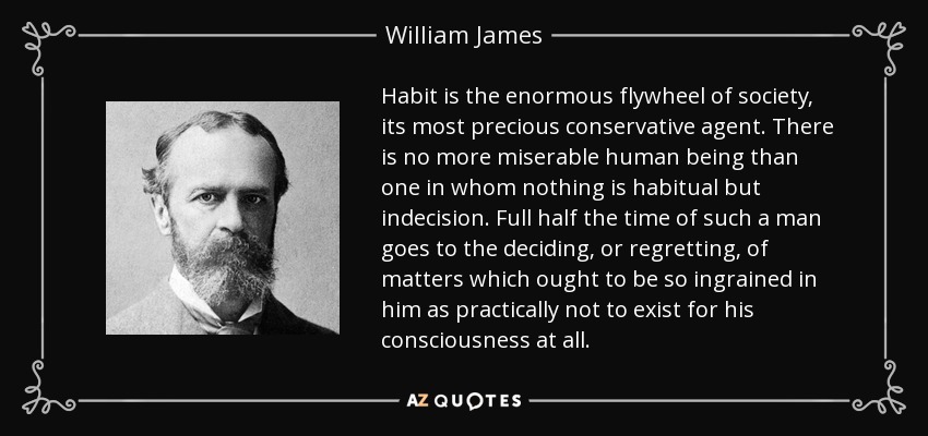 Habit is the enormous flywheel of society, its most precious conservative agent. There is no more miserable human being than one in whom nothing is habitual but indecision. Full half the time of such a man goes to the deciding, or regretting, of matters which ought to be so ingrained in him as practically not to exist for his consciousness at all. - William James