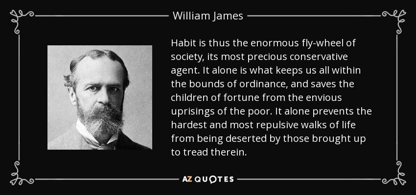 Habit is thus the enormous fly-wheel of society, its most precious conservative agent. It alone is what keeps us all within the bounds of ordinance, and saves the children of fortune from the envious uprisings of the poor. It alone prevents the hardest and most repulsive walks of life from being deserted by those brought up to tread therein. - William James