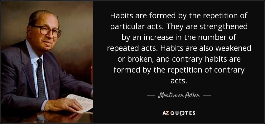 Habits are formed by the repetition of particular acts. They are strengthened by an increase in the number of repeated acts. Habits are also weakened or broken, and contrary habits are formed by the repetition of contrary acts. - Mortimer Adler