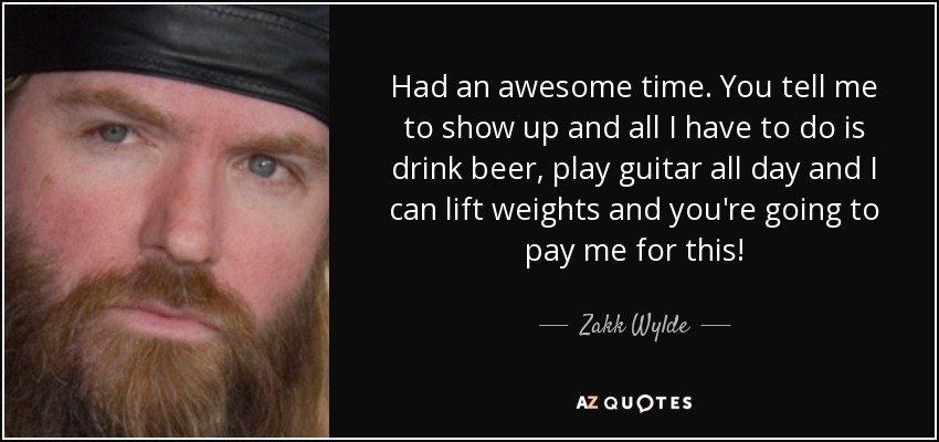 Had an awesome time. You tell me to show up and all I have to do is drink beer, play guitar all day and I can lift weights and you're going to pay me for this! - Zakk Wylde