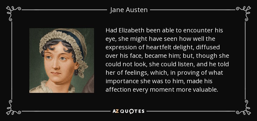 Had Elizabeth been able to encounter his eye, she might have seen how well the expression of heartfelt delight, diffused over his face, became him; but, though she could not look, she could listen, and he told her of feelings, which, in proving of what importance she was to him, made his affection every moment more valuable. - Jane Austen