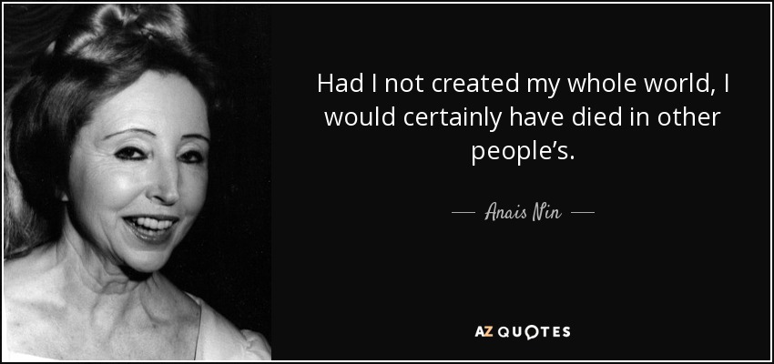 Had I not created my whole world, I would certainly have died in other people’s. - Anais Nin
