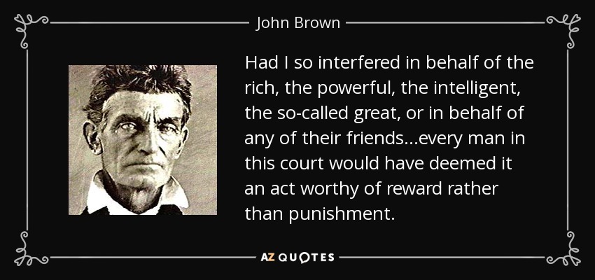 Had I so interfered in behalf of the rich, the powerful, the intelligent, the so-called great, or in behalf of any of their friends...every man in this court would have deemed it an act worthy of reward rather than punishment. - John Brown