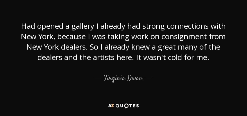 Had opened a gallery I already had strong connections with New York, because I was taking work on consignment from New York dealers. So I already knew a great many of the dealers and the artists here. It wasn't cold for me. - Virginia Dwan