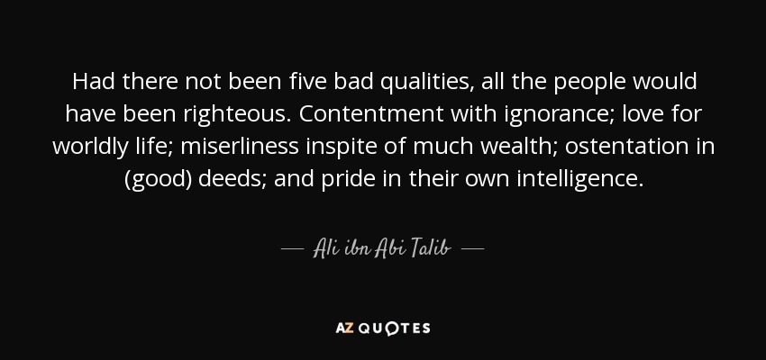 Had there not been five bad qualities, all the people would have been righteous. Contentment with ignorance; love for worldly life; miserliness inspite of much wealth; ostentation in (good) deeds; and pride in their own intelligence. - Ali ibn Abi Talib