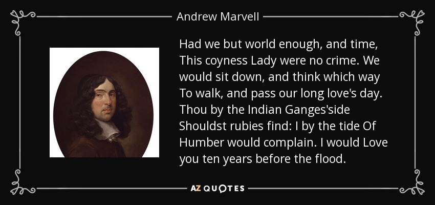 Had we but world enough, and time, This coyness Lady were no crime. We would sit down, and think which way To walk, and pass our long love's day. Thou by the Indian Ganges'side Shouldst rubies find: I by the tide Of Humber would complain. I would Love you ten years before the flood. - Andrew Marvell