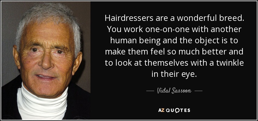 Hairdressers are a wonderful breed. You work one-on-one with another human being and the object is to make them feel so much better and to look at themselves with a twinkle in their eye. - Vidal Sassoon