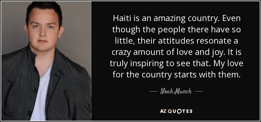 Haiti is an amazing country. Even though the people there have so little, their attitudes resonate a crazy amount of love and joy. It is truly inspiring to see that. My love for the country starts with them. - Noah Munck