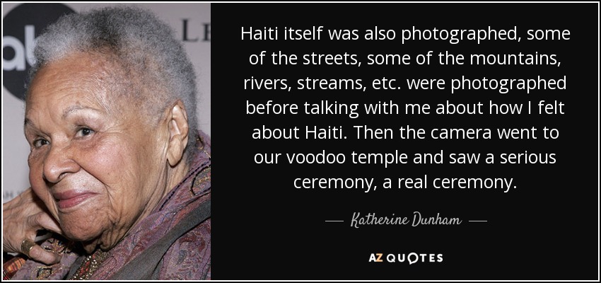 Haiti itself was also photographed, some of the streets, some of the mountains, rivers, streams, etc. were photographed before talking with me about how I felt about Haiti. Then the camera went to our voodoo temple and saw a serious ceremony, a real ceremony. - Katherine Dunham