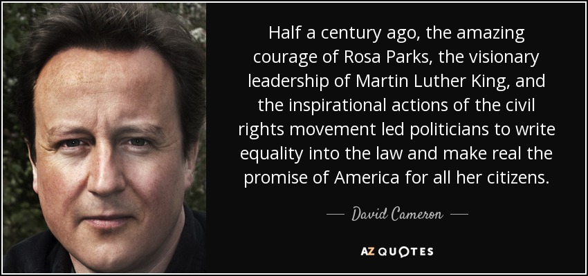 Half a century ago, the amazing courage of Rosa Parks, the visionary leadership of Martin Luther King, and the inspirational actions of the civil rights movement led politicians to write equality into the law and make real the promise of America for all her citizens. - David Cameron