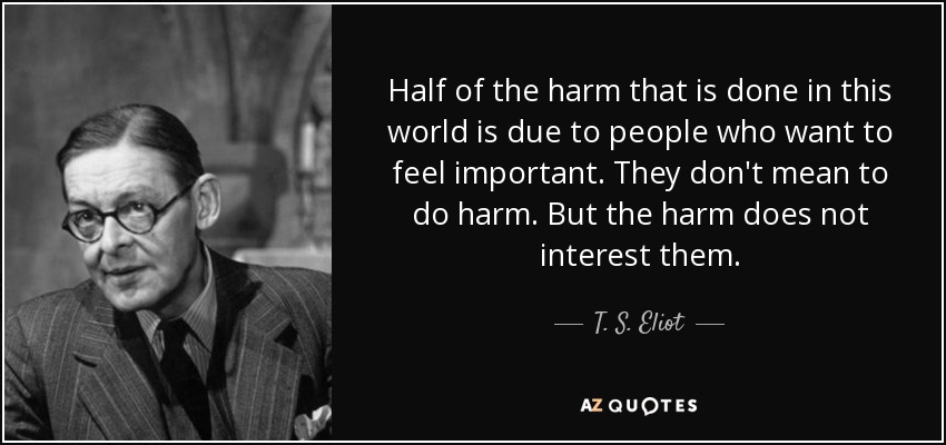 Half of the harm that is done in this world is due to people who want to feel important. They don't mean to do harm. But the harm does not interest them. - T. S. Eliot