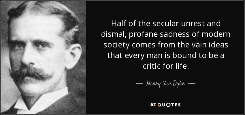 Half of the secular unrest and dismal, profane sadness of modern society comes from the vain ideas that every man is bound to be a critic for life. - Henry Van Dyke