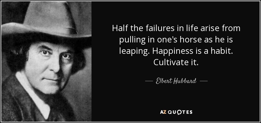 Half the failures in life arise from pulling in one's horse as he is leaping. Happiness is a habit. Cultivate it. - Elbert Hubbard