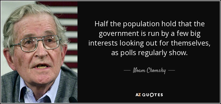 Half the population hold that the government is run by a few big interests looking out for themselves, as polls regularly show. - Noam Chomsky