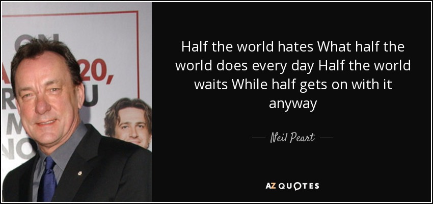 Half the world hates What half the world does every day Half the world waits While half gets on with it anyway - Neil Peart