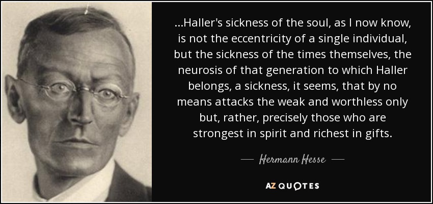 ...Haller's sickness of the soul, as I now know, is not the eccentricity of a single individual, but the sickness of the times themselves, the neurosis of that generation to which Haller belongs, a sickness, it seems, that by no means attacks the weak and worthless only but, rather, precisely those who are strongest in spirit and richest in gifts. - Hermann Hesse