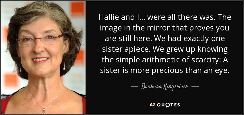 Hallie and I... were all there was. The image in the mirror that proves you are still here. We had exactly one sister apiece. We grew up knowing the simple arithmetic of scarcity: A sister is more precious than an eye. - Barbara Kingsolver