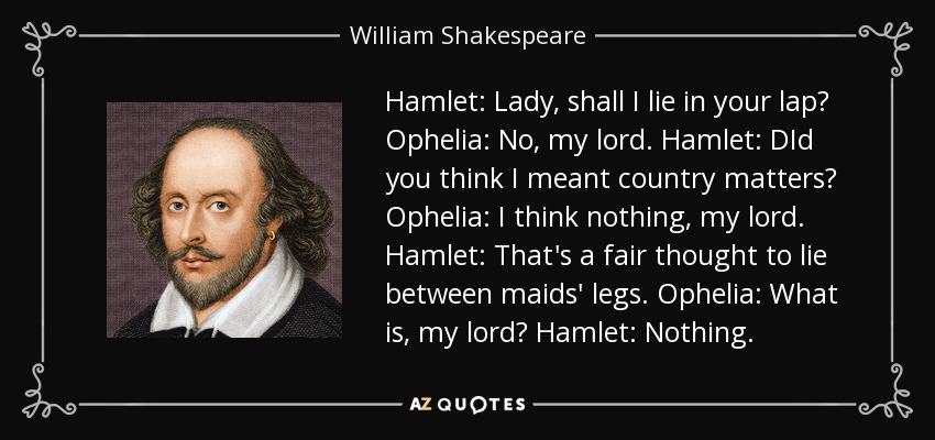 Hamlet: Lady, shall I lie in your lap? Ophelia: No, my lord. Hamlet: DId you think I meant country matters? Ophelia: I think nothing, my lord. Hamlet: That's a fair thought to lie between maids' legs. Ophelia: What is, my lord? Hamlet: Nothing. - William Shakespeare