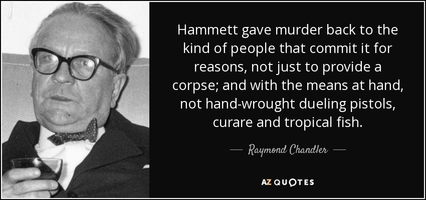 Hammett gave murder back to the kind of people that commit it for reasons, not just to provide a corpse; and with the means at hand, not hand-wrought dueling pistols, curare and tropical fish. - Raymond Chandler