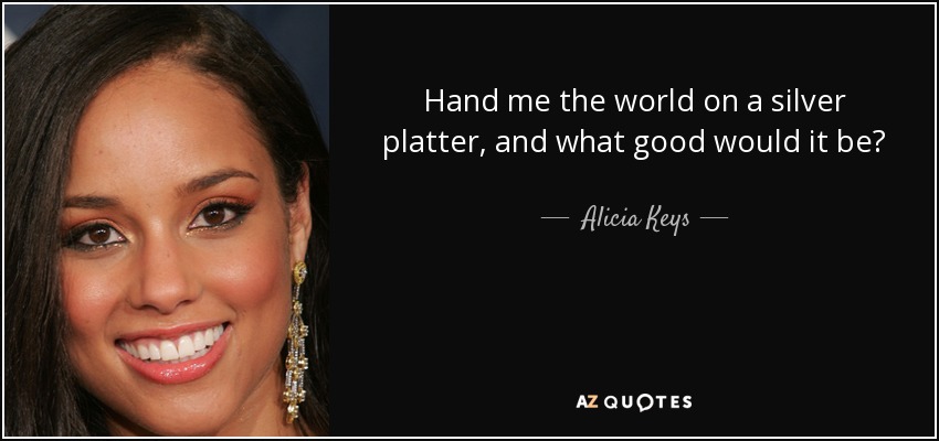Hand me the world on a silver platter, and what good would it be? - Alicia Keys