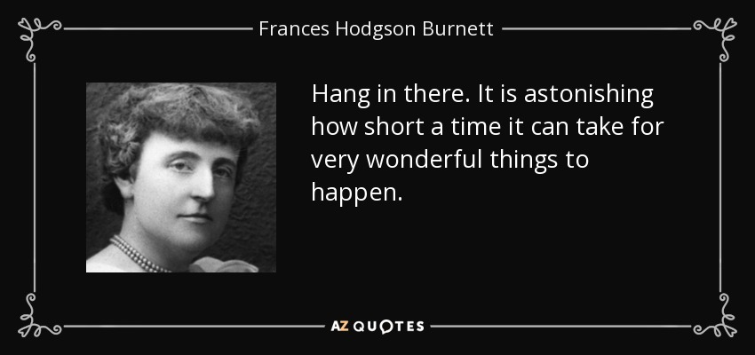 Hang in there. It is astonishing how short a time it can take for very wonderful things to happen. - Frances Hodgson Burnett