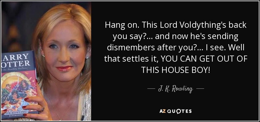 Hang on. This Lord Voldything's back you say?... and now he's sending dismembers after you?... I see. Well that settles it, YOU CAN GET OUT OF THIS HOUSE BOY! - J. K. Rowling