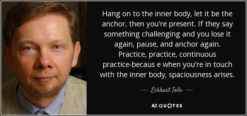 Hang on to the inner body, let it be the anchor, then you're present. If they say something challenging and you lose it again, pause, and anchor again. Practice, practice, continuous practice-becaus e when you're in touch with the inner body, spaciousness arises. - Eckhart Tolle