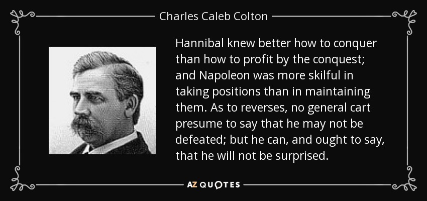 Hannibal knew better how to conquer than how to profit by the conquest; and Napoleon was more skilful in taking positions than in maintaining them. As to reverses, no general cart presume to say that he may not be defeated; but he can, and ought to say, that he will not be surprised. - Charles Caleb Colton
