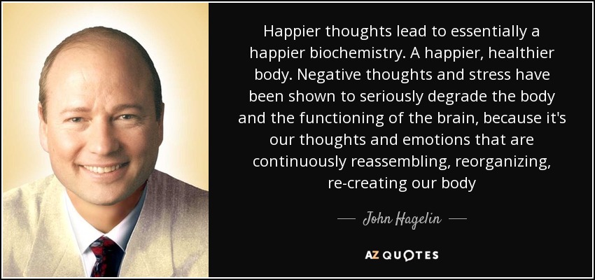 Happier thoughts lead to essentially a happier biochemistry. A happier, healthier body. Negative thoughts and stress have been shown to seriously degrade the body and the functioning of the brain, because it's our thoughts and emotions that are continuously reassembling, reorganizing, re-creating our body - John Hagelin