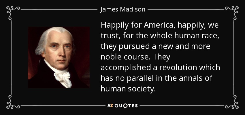 Happily for America, happily, we trust, for the whole human race, they pursued a new and more noble course. They accomplished a revolution which has no parallel in the annals of human society. - James Madison