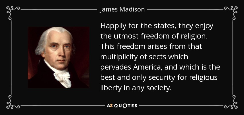 Happily for the states, they enjoy the utmost freedom of religion. This freedom arises from that multiplicity of sects which pervades America, and which is the best and only security for religious liberty in any society. - James Madison