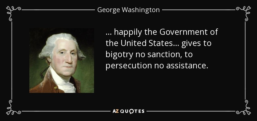 ... happily the Government of the United States... gives to bigotry no sanction, to persecution no assistance. - George Washington