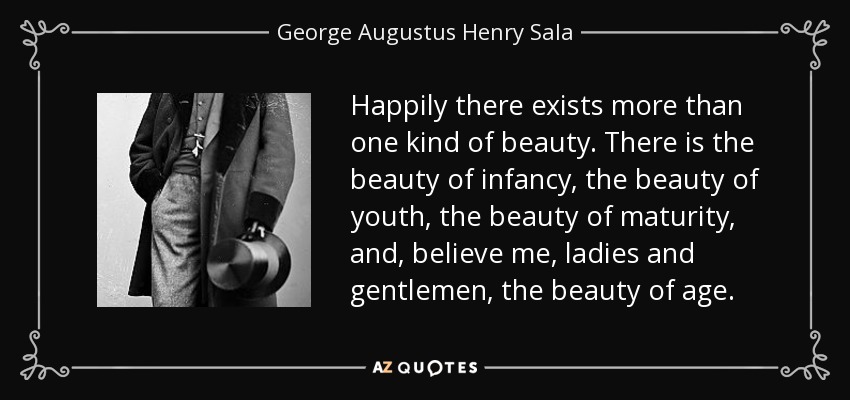 Happily there exists more than one kind of beauty. There is the beauty of infancy, the beauty of youth, the beauty of maturity, and, believe me, ladies and gentlemen, the beauty of age. - George Augustus Henry Sala